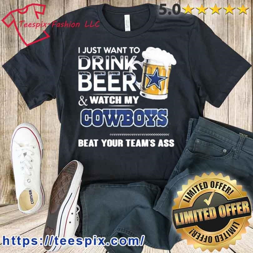 I Just Want To Drink Beer And Watch My Dallas Cowboys Beat Your Team'S Ass  2023 Shirt - Teespix - Store Fashion LLC